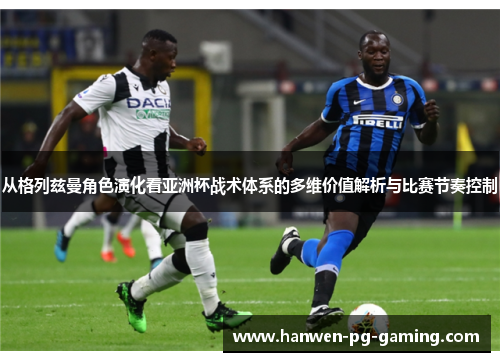 从格列兹曼角色演化看亚洲杯战术体系的多维价值解析与比赛节奏控制