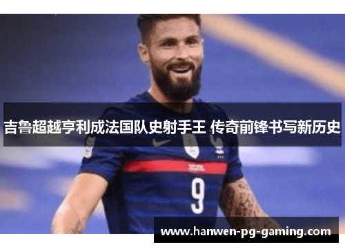 吉鲁超越亨利成法国队史射手王 传奇前锋书写新历史