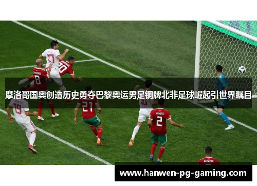 摩洛哥国奥创造历史勇夺巴黎奥运男足铜牌北非足球崛起引世界瞩目